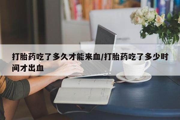 药流药货到付款打胎药吃了多久才能来血/打胎药吃了多少时间才出血