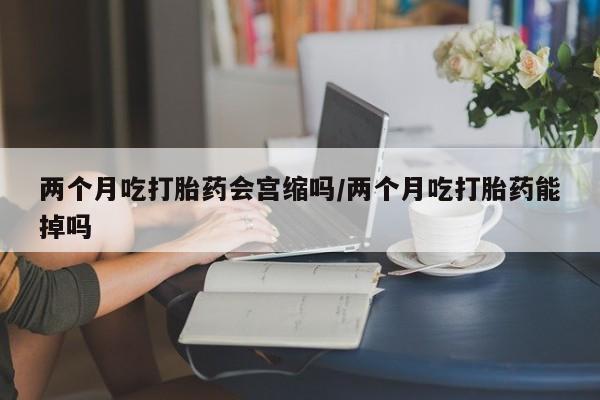 药流药货到付款两个月吃打胎药会宫缩吗/两个月吃打胎药能掉吗