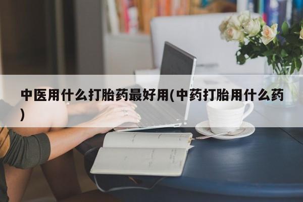 药流药货到付款中医用什么打胎药最好用(中药打胎用什么药)