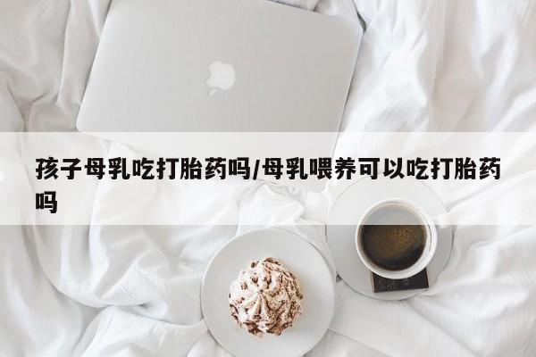 药流药货到付款孩子母乳吃打胎药吗/母乳喂养可以吃打胎药吗